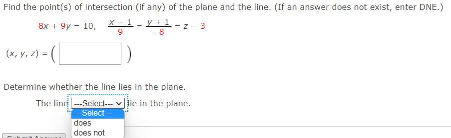 Find the point(s) of intersection (if any) of the plane and the line. (If an answer does not exist, enter DNE.)
y + 1
-8
8x + 9y = 10,
X - 1
= z - 3
9.
(x, y, z) =
Determine whether the line lies in the plane.
The line -Select---
--Select-
does
Jie in the plane.
does not
