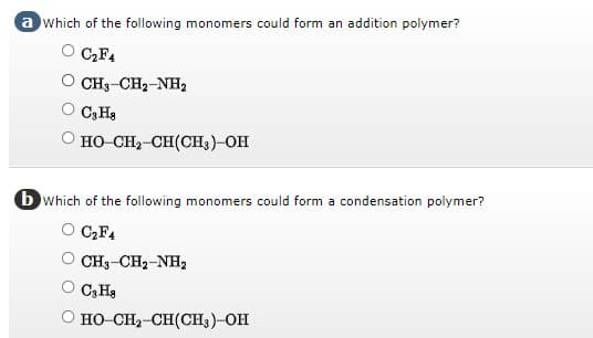 a which of the following monomers could form an addition polymer?
C₂F4
CH3-CH₂-NH2
C3 Ha
O HỌ–CH,CH(CH3)-OH
b which of the following monomers could form a condensation polymer?
C₂F4
CH3–CH2–NH,
C3H8
HO–CH,CH(CH3)—OH