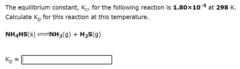 The equilibrium constant, K, for the following reaction is 1.80x10 4 at 298 K.
Calculate K, for this reaction at this temperature.
NH4HS(s) NH3(g) + H2S(g)
Kp
