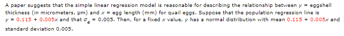 A paper suggests that the simple linear regression model is reasonable for describing the relationship between y = eggshell
thickness (in micrometers, Pm) and x = egg length (mm) for quail eggs. Suppose that the population regression line is
y = 0.115 + 0.005x and that o = 0.005. Then, for a fixed x value, y has a normal distribution with mean 0.115 + 0.005x and
standard deviation 0.005.
