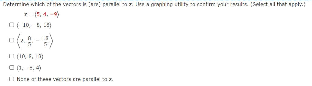 Determine which of the vectors is (are) parallel to z. Use a graphing utility to confirm your results. (Select all that apply.)
z = (5, 4, -9)
O (-10, -8, 18)
18
O (10, 8, 18)
O (1, -8, 4)
O None of these vectors are parallel to z.
