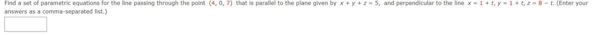 Find a set of parametric equations for the line passing through the point (4, 0, 7) that is parallel to the plane given by x + y + z = 5, and perpendicular to the line x = 1 + t, y = 1 + t, z = 8 – t. (Enter your
answers as a comma-separated list.)
