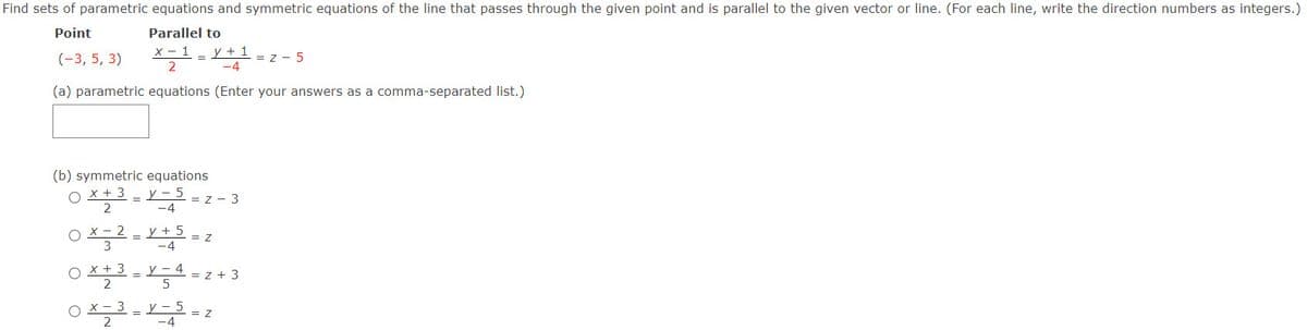 Find sets of parametric equations and symmetric equations of the line that passes through the given point and is parallel to the given vector or line. (For each line, write the direction numbers as integers.)
Point
Parallel to
(-3, 5, 3)
X-1 -
y + 1
= z - 5
2
-4
(a) parametric equations (Enter your answers as a comma-separated list.)
(b) symmetric equations
x + 3 - Y 5 = z - 3
2
-4
X – 2
y + 5
= Z
-4
X + 3
2
y - 4
= z + 3
X - 3
y - 5
= Z
-4
