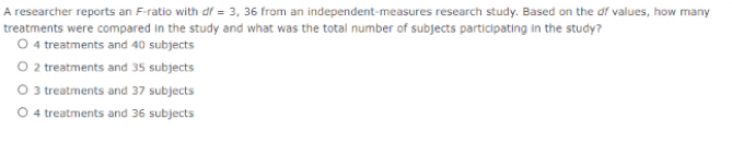 A researcher reports an F-ratio with df = 3, 36 from an independent-measures research study. Based on the df values, how many
treatments were compared in the study and what was the total number of subjects participating in the study?
O 4 treatments and 40 subjects
O 2treatments and 35 subjects
O 3 treatments and 37 subjects
O 4 treatments and 36 subjects
