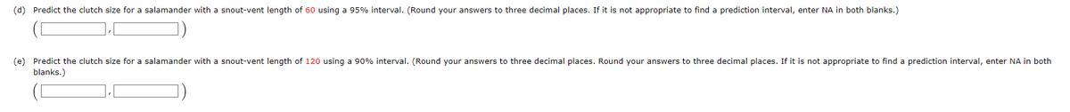(d) Predict the clutch size for a salamander with a snout-vent length of 60 using a 95% interval. (Round your answers to three decimal places. If it is not appropriate to find a prediction interval, enter NA in both blanks.)
(e) Predict the clutch size for a salamander with a snout-vent length of 120 using a 90% interval. (Round your answers to three decimal places. Round your answers to three decimal places. If it is not appropriate to find a prediction interval, enter NA in both
blanks.)
