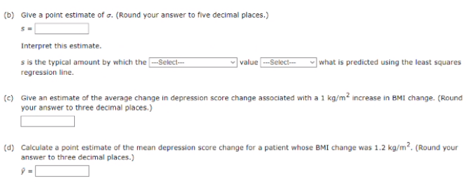 (b) Give a point estimate of o. (Round your answer to five decimal places.)
Interpret this estimate.
s is the typical amount by which the -Select--
value -Select-
]what is predicted using the least squares
regression line.
(c) Give an estimate of the average change in depression score change associated with a 1 kg/m? increase in BMI change. (Round
your answer to three decimal places.)
(d) Calculate a point estimate of the mean depression score change for a patient whose BMI change was 1.2 kg/m². (Round your
answer to three decimal places.)
