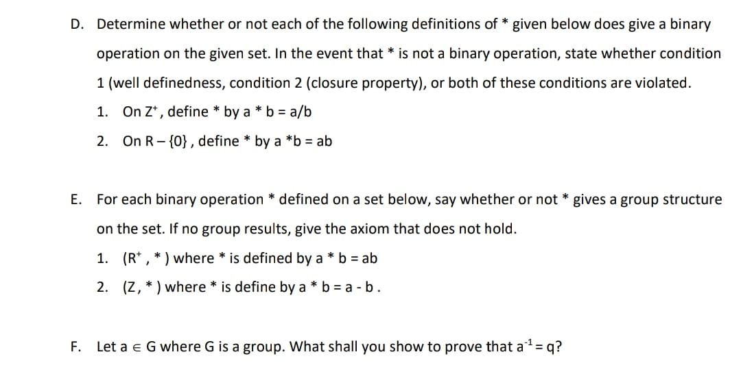 D. Determine whether or not each of the following definitions of * given below does give a binary
operation on the given set. In the event that * is not a binary operation, state whether condition
1 (well definedness, condition 2 (closure property), or both of these conditions are violated.
1.
On Z*, define * by a * b = a/b
2. On R- {0}, define * by a *b = ab
E. For each binary operation * defined on a set below, say whether or not * gives a group structure
on the set. If no group results, give the axiom that does not hold.
1. (R* , * ) where * is defined by a * b = ab
2. (Z, * ) where * is define by a * b = a - b.
F. Let a e G where G is a group. What shall you show to prove that a= q?
