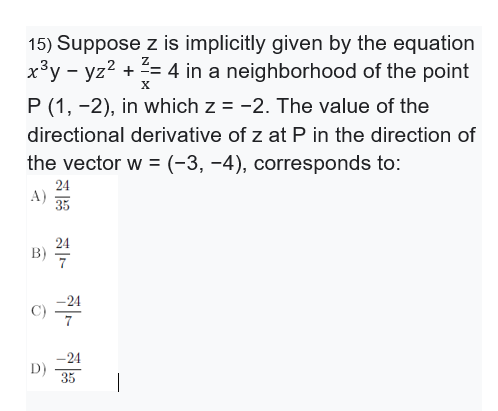15) Suppose z is implicitly given by the equation
x³y - yz2 + = 4 in a neighborhood of the point
X
P (1, -2), in which z = -2. The value of the
directional derivative of z at P in the direction of
the vector w = (-3, -4), corresponds to:
24
A)
35
24
B)
-24
C)
7
-24
D)
35
