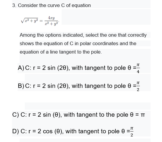 3. Consider the curve C of equation
4ry
r² + y²"
Among the options indicated, select the one that correctly
shows the equation of C in polar coordinates and the
equation of a line tangent to the pole.
A)C: r = 2 sin (20), with tangent to pole 0 ="
4
B)C: r = 2 sin (20), with tangent to pole 0 =
C) C: r = 2 sin (0), with tangent to the pole 0 = TT
D) C: r = 2 cos (0), with tangent to pole 0 =
