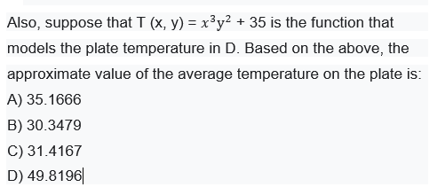 Also, suppose that T (x, y) = x³y² + 35 is the function that
models the plate temperature in D. Based on the above, the
approximate value of the average temperature on the plate is:
A) 35.1666
B) 30.3479
C) 31.4167
D) 49.8196|

