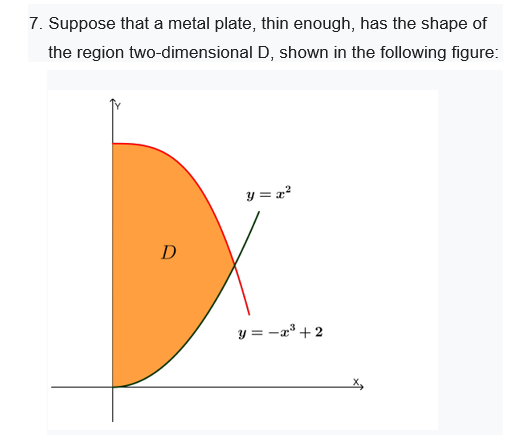 7. Suppose that a metal plate, thin enough, has the shape of
the region two-dimensional D, shown in the following figure:
y = x?
D
y = -a° + 2
