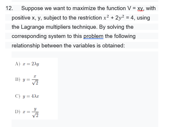 12.
Suppose we want to maximize the function V = xy, with
positive x, y, subject to the restriction x2 + 2y² = 4, using
the Lagrange multipliers technique. By solving the
corresponding system to this problem the following
relationship between the variables is obtained:
A) r = 2Ay
B) y =
V2
C) y = 4Xx
D) r =
