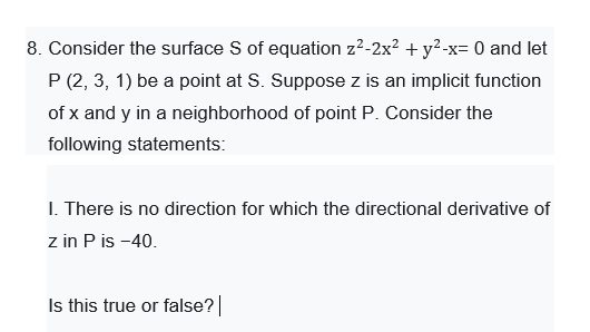 8. Consider the surface S of equation z?-2x? + y?-x= 0 and let
P (2, 3, 1) be a point at S. Suppose z is an implicit function
of x and y in a neighborhood of point P. Consider the
following statements:
I. There is no direction for which the directional derivative of
z in P is -40.
Is this true or false?
