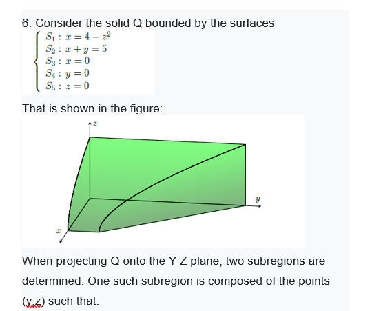 6. Consider the solid Q bounded by the surfaces
S1: 1 = 4 – 22
S2 : 1+y = 5
S3 : 1 = 0
S4 : y = 0
Ss : z = 0
That is shown in the figure:
When projecting Q onto the Y Z plane, two subregions are
determined. One such subregion is composed of the points
(Y.Z) such that:
