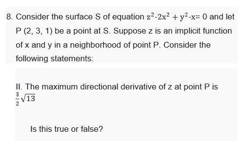 8. Consider the surface S of equation z2-2x2 + y²-x= 0 and let
P (2, 3, 1) be a point at S. Suppose z is an implicit function
of x and y in a neighborhood of point P. Consider the
following statements:
II. The maximum directional derivative of z at point P is
V13
3.
2
Is this true or false?

