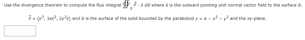 Use the divergence theorem to compute the flux integral P F . în ds where n is the outward pointing unit normal vector field to the surface S.
F = (x3, 3xz2, 2y²z) and S is the surface of the solid bounded by the paraboloid z = 4 - x2 - y2 and the xy-plane.
