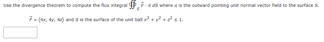 Use the divergence theorem to compute the flux integral P F· î ds where n is the outward pointing unit normal vector field to the surface s.
É = (4x, 4y, 4z) and S is the surface of the unit ball x2 + y? + z? < 1.
