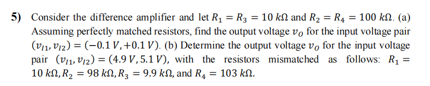 5) Consider the difference amplifier and let R₁ = R3 = 10 kN and R₂ = R₁ = 100 kỵ. (a)
Assuming perfectly matched resistors, find the output voltage vo for the input voltage pair
(VI1,V12) = (-0.1 V, +0.1 V). (b) Determine the output voltage vo for the input voltage
pair (V₁₁, 12) = (4.9 V, 5.1 V), with the resistors mismatched as follows: R₁ =
10 ΚΩ, R2 = 98 kN, R3 = 9.9 kN, and R4 = 103 ΚΩ.