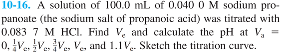 10-16. A solution of 100.0 mL of 0.040 0 M sodium pro-
panoate (the sodium salt of propanoic acid) was titrated with
0.083 7 M HCI. Find V. and calculate the pH at Va
0, Ve, Ve, ¿Ves, Ve, and 1.1V.. Sketch the titration curve.
