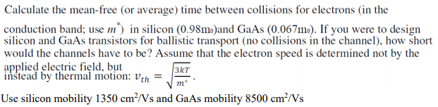 Calculate the mean-free (or average) time between collisions for electrons (in the
conduction band; use m') in silicon (0.98mo)and GaAs (0.067m.). If you were to design
silicon and GaAs transistors for ballistic transport (no collisions in the channel), how short
would the channels have to be? Assume that the electron speed is determined not by the
applied electric fięld, but
instead by thermal motion: veh =
3kT
m"
Use silicon mobility 1350 cm²/Vs and GaAs mobility 8500 cm?/Vs
