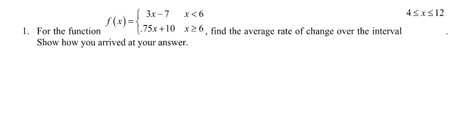 Зх —7
x< 6
4<x<12
f(x)=
1. For the function
.75x +10 x26, find the average rate of change over the interval
Show how you arrived at your answer.
