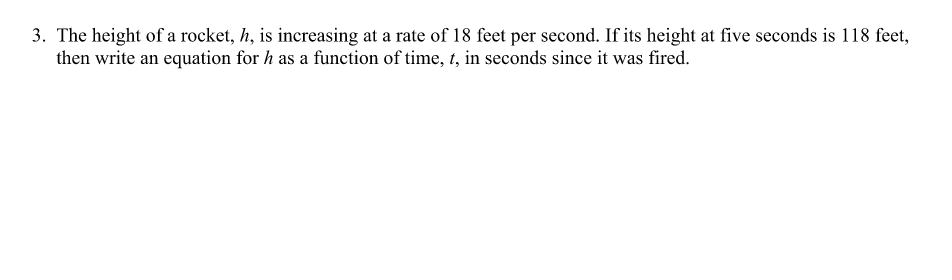 3. The height of a rocket, h, is increasing at a rate of 18 feet per second. If its height at five seconds is 118 feet,
then write an equation for h as a function of time, t, in seconds since it was fired.
