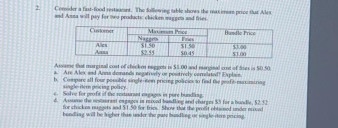 2.
Consider a fast-food restaurant. The following table shows the maximum price that Alex
and Anna will pay for two products: chicken nuggets and fries.
Customer
c.
d.
Alex
Anna
Maximum Price
Nuggets
$1.50
$2.55
Fries
$1.50
$0.45
Bundle Price
$3.00
$3.00
Assume that marginal cost of chicken nuggets is $1.00 and marginal cost of fries is $0.50.
a. Are Alex and Anna demands negatively or positively correlated? Explain.
b.
Compare all four possible single-item pricing policies to find the profit-maximizing
single-item pricing policy.
Solve for profit if the restaurant engages in pure bundling.
Assume the restaurant engages in mixed bundling and charges $3 for a bundle, $2.52
for chicken nuggets and $1.50 for fries. Show that the profit obtained under mixed
bundling will be higher than under the pure bundling or single-item pricing.