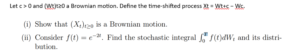 Let c> 0 and (Wt)t20 a Brownian motion. Define the time-shifted process Xt = Wt+c - Wc.
(i) Show that (Xt)tzo is a Brownian motion.
(ii) Consider f(t) = e-2t. Find the stochastic integral f f(t)dW₁ and its distri-
bution.