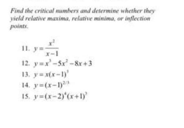 Find the critical numbers and determine whether they
yield relative maxima, relative minima, or inflection
points.
11. y=
12. y=x'-5x-8x +3
13. y= x(x-1)'
14. y (x-1)
15. y (x-2)'(r+)
