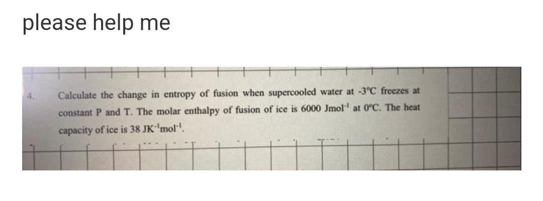 please help me
Calculate the change in entropy of fusion when supercooled water at -3°C freezes at
constant P and T. The molar enthalpy of fusion of ice is 6000 Jmol at 0°C. The heat
capacity of ice is 38 JK'mol".
