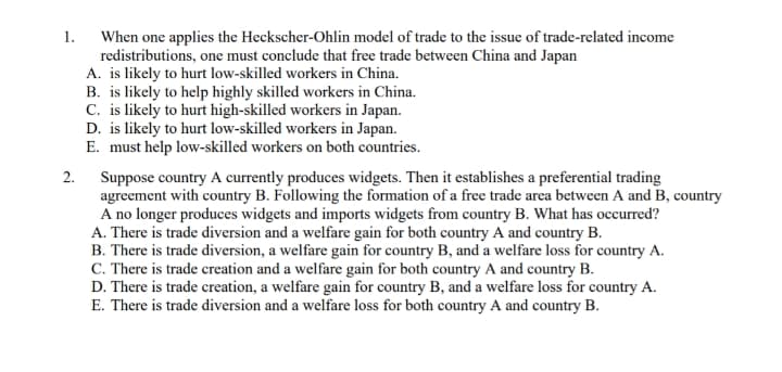 When one applies the Heckscher-Ohlin model of trade to the issue of trade-related income
redistributions, one must conclude that free trade between China and Japan
A. is likely to hurt low-skilled workers in China.
B. is likely to help highly skilled workers in China.
C. is likely to hurt high-skilled workers in Japan.
D. is likely to hurt low-skilled workers in Japan.
E. must help low-skilled workers on both countries.
1.
2. Suppose country A currently produces widgets. Then it establishes a preferential trading
agreement with country B. Following the formation of a free trade area between A and B, country
A no longer produces widgets and imports widgets from country B. What has occurred?
A. There is trade diversion and a welfare gain for both country A and country B.
B. There is trade diversion, a welfare gain for country B, and a welfare loss for country A.
C. There is trade creation and a welfare gain for both country A and country B.
D. There is trade creation, a welfare gain for country B, and a welfare loss for country A.
E. There is trade diversion and a welfare loss for both country A and country B.
