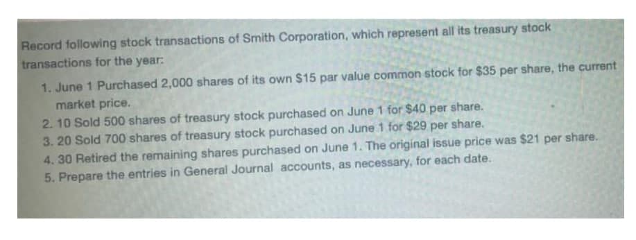 Record following stock transactions of Smith Corporation, which represent all its treasury stock
transactions for the year:
1. June 1 Purchased 2,000 shares of its own $15 par value common stock for $35 per share, the current
market price.
2.10 Sold 500 shares of treasury stock purchased on June 1 for $40 per share.
3. 20 Sold 700 shares of treasury stock purchased on June 1 for $29 per share.
4. 30 Retired the remaining shares purchased on June 1. The original issue price was $21 per share.
5. Prepare the entries in General Journal accounts, as necessary, for each date.
