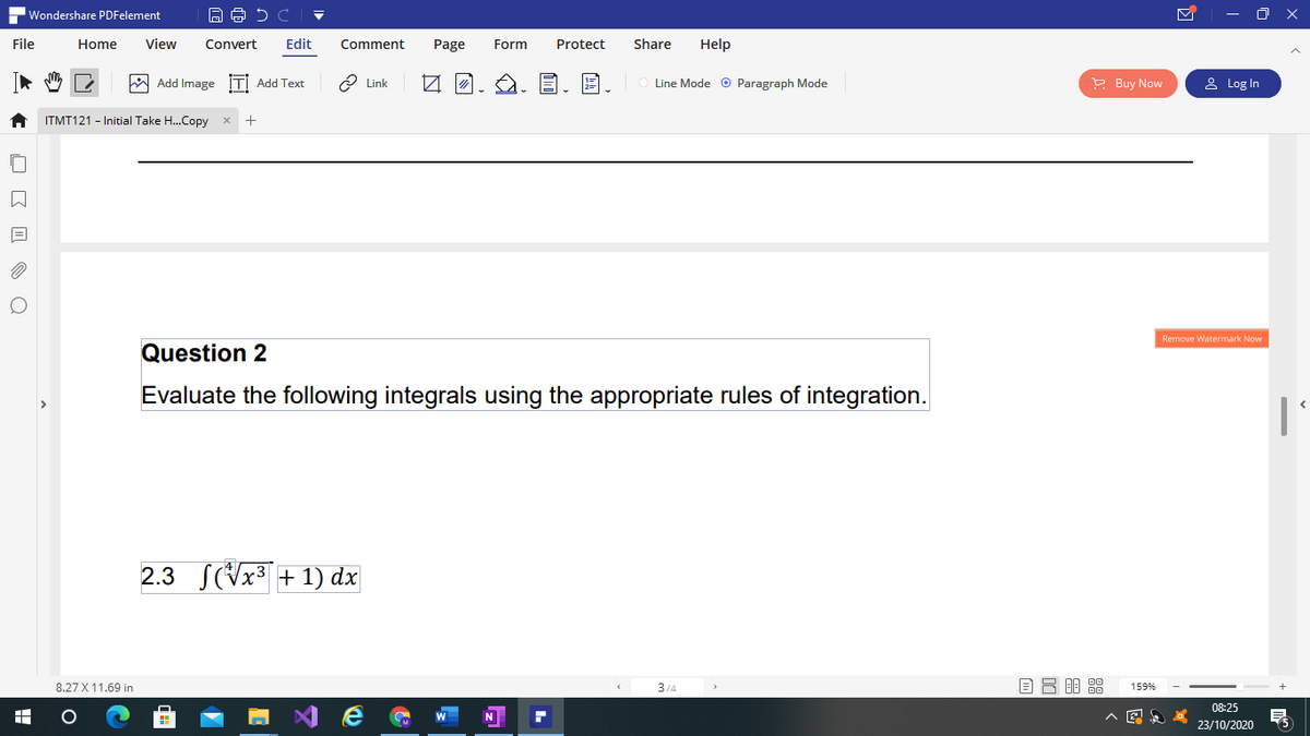 Wondershare PDFelement
- O X
File
Home
View
Convert
Edit
Comment
Page
Form
Protect
Share
Help
W Add Image İTİ Add Text
O Link
Line Mode o Paragraph Mode
P Buy Now
2 Log In
ITMT121 - Initial Take H..Copy
Remove Watermark Now
Question 2
Evaluate the following integrals using the appropriate rules of integration.
2.3
S(Vx3 + 1) dx
8.27 X 11.69 in
314
159%
08:25
N
23/10/2020
O K I O Q
