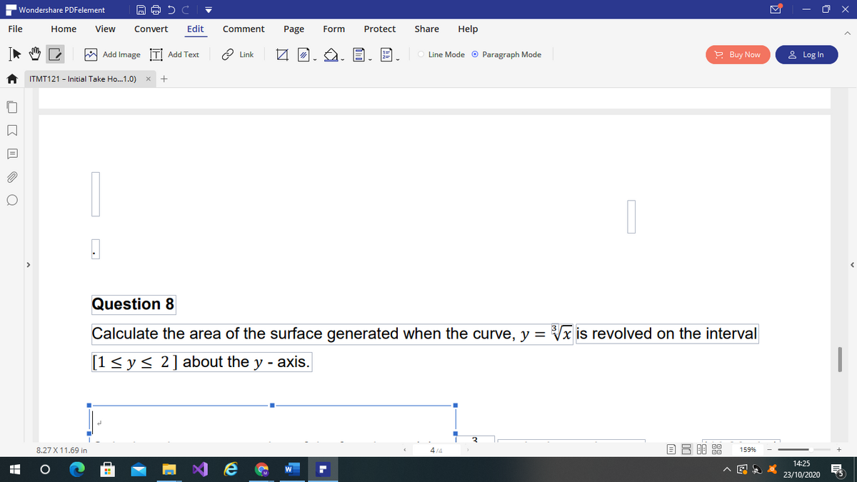 Wondershare PDFelement
- O X
File
Home
View
Convert
Edit
Comment
Page
Form
Protect
Share
Help
W Add Image İTİ Add Text
2 Link
Line Mode o Paragraph Mode
P Buy Now
& Log In
ITMT121 - Initial Take Ho..1.0)
Question 8
Calculate the area of the surface generated when the curve, y =
Vx is revolved on the interval
[1<y< 2]about the y - axis.
8.27 X 11.69 in
4/4
159%
14:25
23/10/2020
出
O E I O Q
