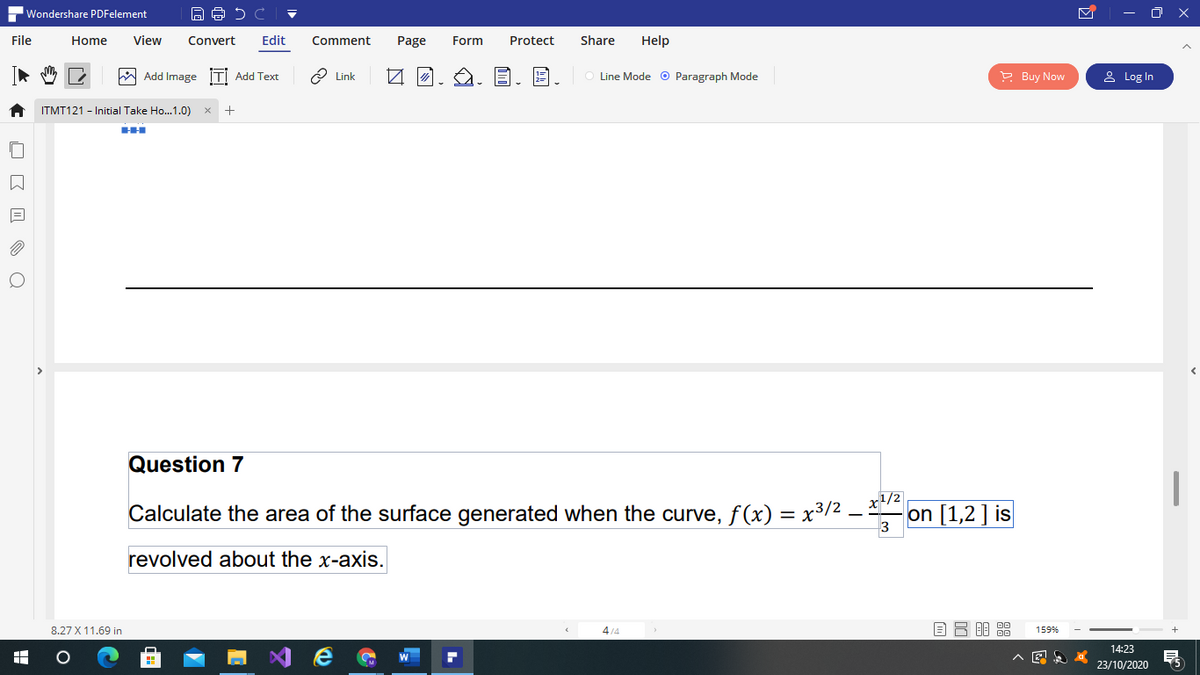Wondershare PDFelement
- O X
File
Home
View
Convert
Edit
Comment
Page
Form
Protect
Share
Help
W Add Image İTİ Add Text
2 Link
Line Mode o Paragraph Mode
P Buy Now
& Log In
ITMT121 - Initial Take Ho..1.0)
Question 7
Calculate the area of the surface generated when the curve, f(x) = x3/2 -
on [1,2] is
3
revolved about the x-axis.
8.27 X 11.69 in
4/4
159%
14:23
23/10/2020
O E I O a
