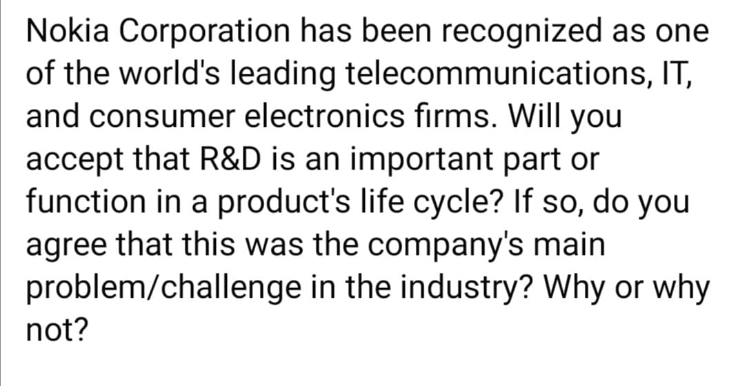 Nokia Corporation has been recognized as one
of the world's leading telecommunications, IT,
and consumer electronics firms. Will you
accept that R&D is an important part or
function in a product's life cycle? If so, do you
agree that this was the company's main
problem/challenge in the industry? Why or why
not?
