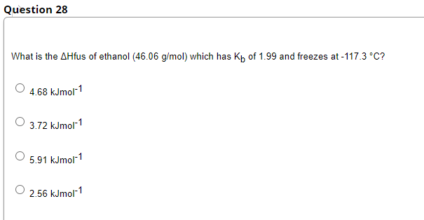 Question 28
What is the AHfus of ethanol (46.06 g/mol) which has Kp of 1.99 and freezes at -117.3 °C?
4.68 kJmol-1
3.72 kJmol-1
5.91 kJmol-1
2.56 kJmol-1
