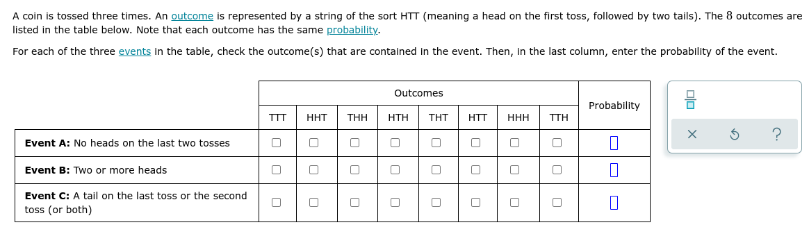 A coin is tossed three times. An outcome is represented by a string of the sort HTT (meaning a head on the first toss, followed by two tails). The 8 outcomes are
listed in the table below. Note that each outcome has the same probability.
For each of the three events in the table, check the outcome(s) that are contained in the event. Then, in the last column, enter the probability of the event.
Outcomes
Probability
TTT
HHT
THH
ΗΤΗ
THT
HTT
HHH
TTH
Event A: No heads on the last two tosses
Event B: Two or more heads
Event C: A tail on the last toss or the second
toss (or both)
olo X
