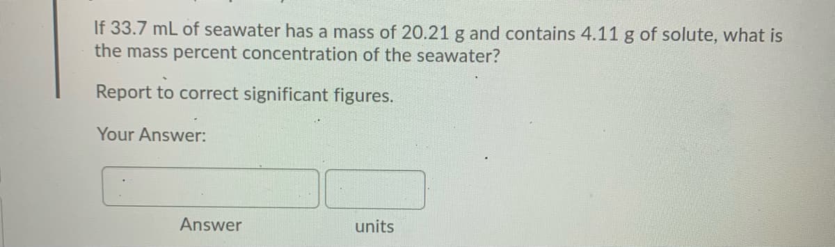 If 33.7 mL of seawater has a mass of 20.21 g and contains 4.11 g of solute, what is
the mass percent concentration of the seawater?
Report to correct significant figures.
Your Answer:
Answer
units
