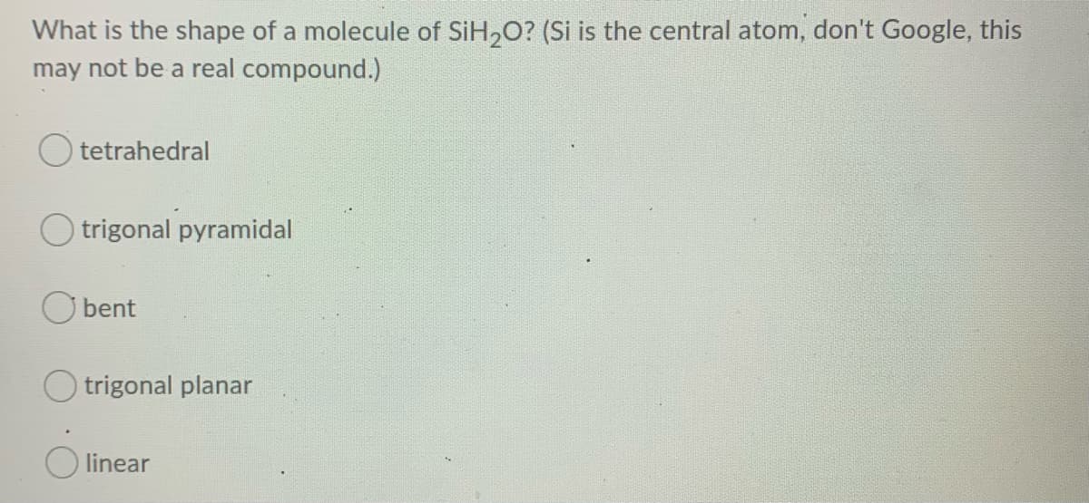 What is the shape of a molecule of SiH,O? (Si is the central atom, don't Google, this
may not be a real compound.)
tetrahedral
trigonal pyramidal
bent
trigonal planar
linear
