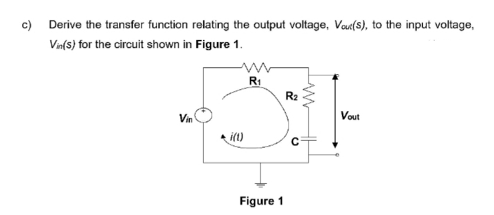 c) Derive the transfer function relating the output voltage, Vout(s), to the input voltage,
Vin(s) for the circuit shown in Figure 1.
R1
R2
Vin
Vout
i(t)
Figure 1
