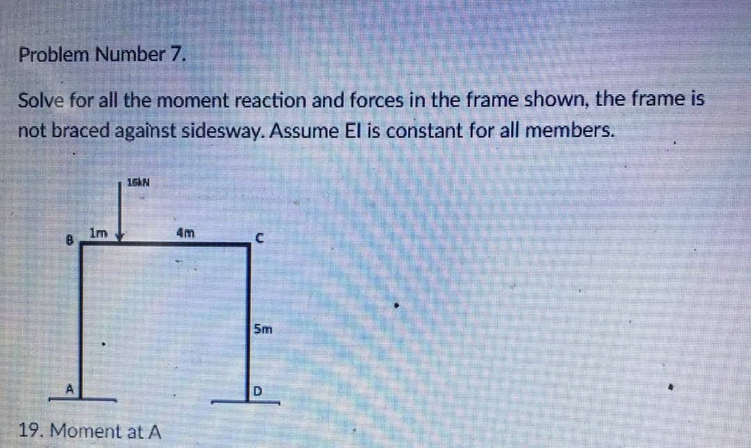 Problem Number 7.
Solve for all the moment reaction and forces in the frame shown, the frame is
not braced against sidesway. Assume El is constant for all members.
16KN
4m
C
B
5m
D
1m
A
19. Moment at A