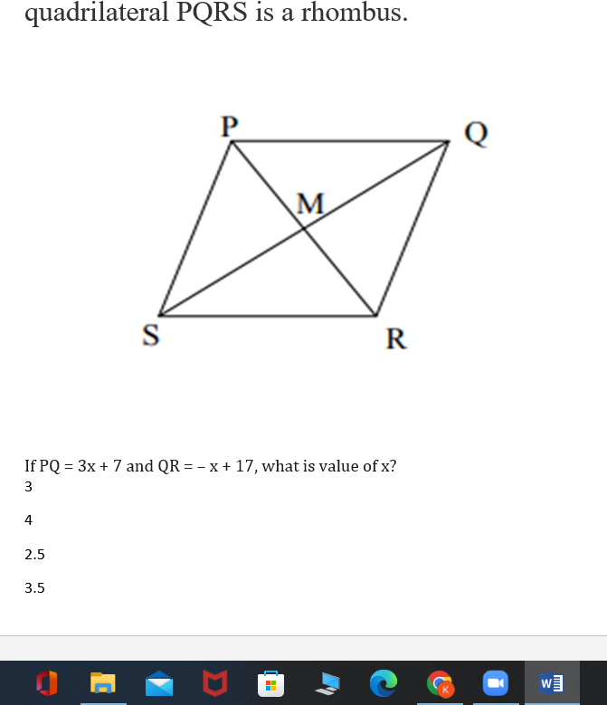 quadrilateral PQRS is a rhombus.
P
Q
M
S
R
If PQ = 3x + 7 and QR = – x + 17, what is value of x?
3
4
2.5
3.5
