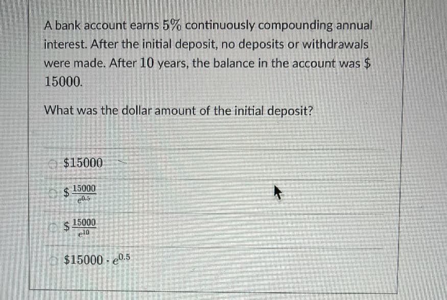 A bank account earns 5% continuously compounding annual
interest. After the initial deposit, no deposits or withdrawals
were made. After 10 years, the balance in the account was $
15000.
What was the dollar amount of the initial deposit?
$15000
$4
15000
24
$ 15000
$15000 e0.5
