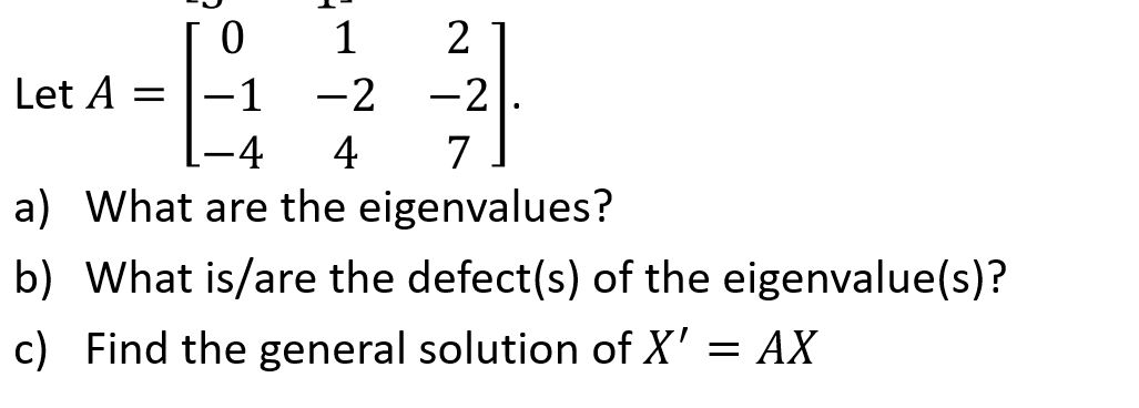 1
2
Let A
-1
-2 -2
-4
4
7
a) What are the eigenvalues?
b) What is/are the defect(s) of the eigenvalue(s)?
c) Find the general solution of X' = AX

