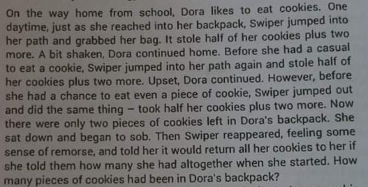 On the way home from school, Dora likes to eat cookies. One
daytime, just as she reached into her backpack, Swiper jumped into
her path and grabbed her bag. It stole half of her cookies plus two
more. A bit shaken, Dora continued home. Before she had a casual
to eat a cookie, Swiper jumped into her path again and stole half of
her cookies plus two more. Upset, Dora continued. However, before
she had a chance to eat even a piece of cookie, Swiper jumped out
and did the same thing - took half her cookies plus two more. Now
there were only two pieces of cookies left in Dora's backpack. She
sat down and began to sob. Then Swiper reappeared, feeling some
sense of remorse, and told her it would return all her cookies to her if
she told them how many she had altogether when she started. How
many pieces of cookies had been in Dora's backpack?
