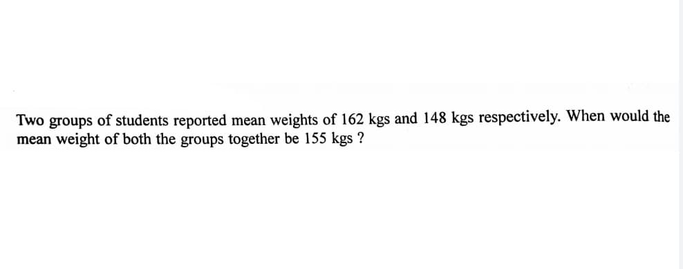 Two groups of students reported mean weights of 162 kgs and 148 kgs respectively. When would the
mean weight of both the groups together be 155 kgs ?
