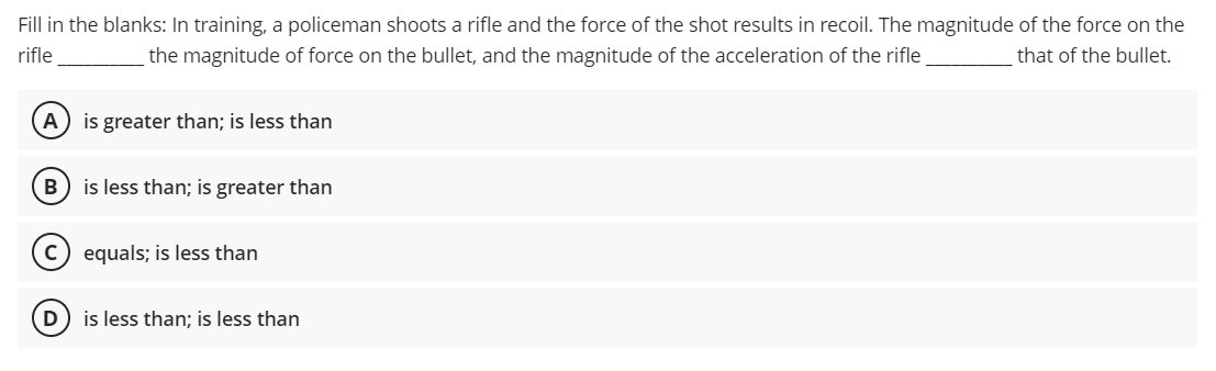 Fill in the blanks: In training, a policeman shoots a rifle and the force of the shot results in recoil. The magnitude of the force on the
rifle
the magnitude of force on the bullet, and the magnitude of the acceleration of the rifle
that of the bullet.
A
is greater than; is less than
is less than; is greater than
equals; is less than
D
is less than; is less than
