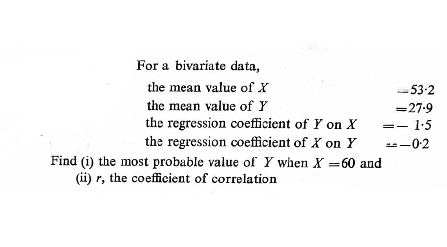 For a bivariate data,
the mean value of X
=53.2
the mean value of Y
=27.9
the regression coefficient of Y on X
1-5
the regression coefficient of X on Y
=--0:2
Find (i) the most probable value of Y when X =60 and
(ii) r, the coefficient of correlation
%3|

