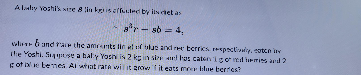 A baby Yoshi's size S (in kg) is affected by its diet as
s³r - sb = 4,
3
where band rare the amounts (in g) of blue and red berries, respectively, eaten by
the Yoshi. Suppose a baby Yoshi is 2 kg in size and has eaten 1 g of red berries and 2
g of blue berries. At what rate will it grow if it eats more blue berries?